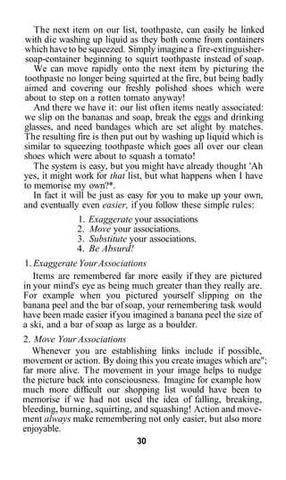 The next item on our list, toothpaste, can easily be linked
with die washing up liquid as they both come from containers
which have to be squeezed. Simply imagine a fire-extinguisher-
soap-container beginning to squirt toothpaste instead of soap.
   We can move rapidly onto the next item by picturing the
toothpaste no longer being squirted at the fire, but being badly
aimed and covering our freshly polished shoes which were
about to step on a rotten tomato anyway!
   And there we have it: our list often items neatly associated:
we slip on the bananas and soap, break the eggs and drinking
glasses, and need bandages which are set alight by matches.
The resulting fire is then put out by washing up liquid which is
similar to squeezing toothpaste which goes all over our clean
shoes which were about to squash a tomato!
   The system is easy, but you might have already thought 'Ah
yes, it might work for that list, but what happens when I have
to memorise my own?*.
   In fact it will be just as easy for you to make up your own,
and eventually even easier, if you follow these simple rules:
                1. Exaggerate your associations
               2. Move your associations.
                3. Substitute your associations.
               4. Be Absurd!
1. Exaggerate Your Associations
   Items are remembered far more easily if they are pictured
in your mind's eye as being much greater than they really are.
For example when you pictured yourself slipping on the
banana peel and the bar of soap, your remembering task would
have been made easier if you imagined a banana peel the size of
a ski, and a bar of soap as large as a boulder.
2. Move Your Associations
   Whenever you are establishing links include if possible,
movement or action. By doing this you create images which are";
far more alive. The movement in your image helps to nudge
the picture back into consciousness. Imagine for example how
much more difficult our shopping list would have been to
memorise if we had not used the idea of falling, breaking,
bleeding, burning, squirting, and squashing! Action and move-
ment always make remembering not only easier, but also more
enjoyable.
                              30
 