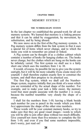 CHAPTER THREE

                    MEMORY SYSTEM 2

                   THE NUMBER-SHAPE SYSTEM

In the last chapter we established the ground-work for all our
memory systems. We learned that memory is a linking process
and that it can be aided by exaggeration, by movement, by
substitution, and by being absurd.
   We now move on to the first of the Peg memory systems. A
Peg memory system differs from the link system in that it uses
a special list of items which never change, and to which the
items you wish to remember are joined or linked.
   A Peg system can be thought of as a clothes cabinet which
contains a number of hooks for hanging clothes on. The hooks
never change, but the clothes which are hung on the hooks can
be infinitely varied. The first system we shall use is a fairly
short one which uses the numbers from 1 to 10.
   It would, of course, be possible for me to give you the system
outright, but it will be far more valuable if you create most of it
yourself. I shall therefore explain exactly how to construct the
system, and shall then progress to its practical use.
   The first Peg system, which we shall call the Number-
Shape system, requires initially that you think of a noun which
you are reminded of by the actual shape of the number. For
example, and to make your task a little easier, the memory
word that most people associate with the number 2 is swan,
because the number resembles very closely the shape of a
swan.
   I shall list the numbers from 1-10, leaving a blank beside
each number for you to pencil in the words which you think
best approximate the shape of the other nine numbers.
   These words will be your constant memory hooks, so try to
make sure that they are good visual images—words to which
you will be able to join other ideas without too much difficulty.
Give yourself not more than five minutes to complete the list
from 1-10, and even if you find some numbers impossible,
don't worry, just read on!
                                34
 
