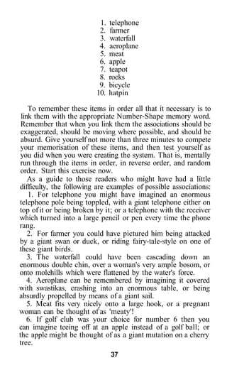 1.   telephone
                           2.   farmer
                           3.   waterfall
                           4.   aeroplane
                           5.   meat
                           6.   apple
                           7.   teapot
                           8.   rocks
                           9.   bicycle
                          10.   hatpin

    To remember these items in order all that it necessary is to
 link them with the appropriate Number-Shape memory word.
 Remember that when you link them the associations should be
 exaggerated, should be moving where possible, and should be
 absurd. Give yourself not more than three minutes to compete
 your memorisation of these items, and then test yourself as
 you did when you were creating the system. That is, mentally
 run through the items in order, in reverse order, and random
 order. Start this exercise now.
    As a guide to those readers who might have had a little
difficulty, the following are examples of possible associations:
    1. For telephone you might have imagined an enormous
telephone pole being toppled, with a giant telephone either on
top of it or being broken by it; or a telephone with the receiver
which turned into a large pencil or pen every time the phone
rang.
    2. For farmer you could have pictured him being attacked
by a giant swan or duck, or riding fairy-tale-style on one of
these giant birds.
    3. The waterfall could have been cascading down an
enormous double chin, over a woman's very ample bosom, or
onto molehills which were flattened by the water's force.
    4. Aeroplane can be remembered by imagining it covered
with swastikas, crashing into an enormous table, or being
absurdly propelled by means of a giant sail.
    5. Meat fits very nicely onto a large hook, or a pregnant
woman can be thought of as 'meaty'!
    6. If golf club was your choice for number 6 then you
can imagine teeing off at an apple instead of a golf ball; or
the apple might be thought of as a giant mutation on a cherry
tree.
                                37
 