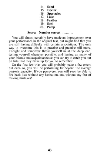 14.   Sand
                       15.   Doctor
                       16.   Spectacles
                       17.   Lake
                       18.   Feather
                       19.   Sock
                       20.   Pump
              Score: Number correct
   You will almost certainly have made an improvement over
your performance in the original test, but might find that you
are still having difficulty with certain associations. The only
way to overcome this is to practise and practise still more.
Tonight and tomorrow throw yourself in at the deep end,
testing yourself whenever possible, and having as many of
your friends and acquaintances as you can try to catch you out
on lists that they make up for you to remember.
   On the first few tries you will probably make a few errors
but even so, you will be performing far beyond the average
person's capacity. If you persevere, you will soon be able to
fire back lists without any hesitation, and without any fear of
making mistakes!




                             43
 
