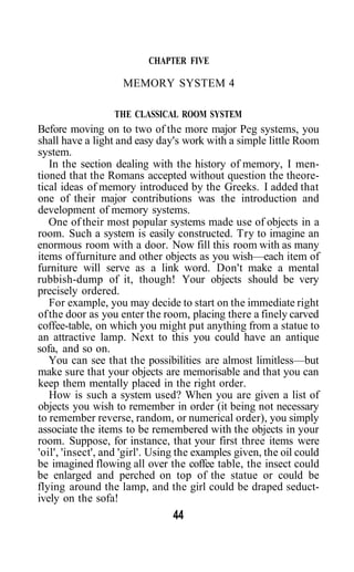 CHAPTER FIVE

                    MEMORY SYSTEM 4

                  THE CLASSICAL ROOM SYSTEM
Before moving on to two of the more major Peg systems, you
shall have a light and easy day's work with a simple little Room
system.
   In the section dealing with the history of memory, I men-
tioned that the Romans accepted without question the theore-
tical ideas of memory introduced by the Greeks. I added that
one of their major contributions was the introduction and
development of memory systems.
   One of their most popular systems made use of objects in a
room. Such a system is easily constructed. Try to imagine an
enormous room with a door. Now fill this room with as many
items of furniture and other objects as you wish—each item of
furniture will serve as a link word. Don't make a mental
rubbish-dump of it, though! Your objects should be very
precisely ordered.
   For example, you may decide to start on the immediate right
of the door as you enter the room, placing there a finely carved
coffee-table, on which you might put anything from a statue to
an attractive lamp. Next to this you could have an antique
sofa, and so on.
   You can see that the possibilities are almost limitless—but
make sure that your objects are memorisable and that you can
keep them mentally placed in the right order.
   How is such a system used? When you are given a list of
objects you wish to remember in order (it being not necessary
to remember reverse, random, or numerical order), you simply
associate the items to be remembered with the objects in your
room. Suppose, for instance, that your first three items were
'oil', 'insect', and 'girl'. Using the examples given, the oil could
be imagined flowing all over the coffee table, the insect could
be enlarged and perched on top of the statue or could be
flying around the lamp, and the girl could be draped seduct-
ively on the sofa!
                                44
 