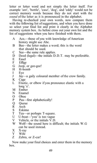 letter or letter word and not simply the letter itself. For
example 'ant', 'bottle', 'case', 'dog', and 'eddy' would not be
correct memory words because they do not start with the
sound of the letter as it is pronounced in the alphabet.
   Having re-checked your own words, now compare them
with the following list of suggestions, and when you have done
so select your final list and print it clearly in the Alphabet
memory system box. As before cross out your own list and the
list of suggestions when you have finished with them.
  A  Ace,—those of you with knowledge of American
     history might use Abe.
  B Bee—the letter makes a word; this is the word
     that should be used.
  C See—the same rule applies.
  D Deed (legal)—the initials D.D.T. may be preferable.
  E Easel
  F Effigy
  G Jeep, or gee-gee!
  H H-bomb
  I  Eye
  J  Jay—a gaily coloured member of the crow family.
  K Cage
  L Elastic, or elbow if you pronounce elastic with a
     long 'e'.
  M Ember
  N Enamel
  O Oboe
  P Pea—first alphabetically!
  Q Queue
  R Arch
  S Eskimo
  T Tea—or perhaps T-square.
  U U-boat—'you' is too vague
  V Vehicle, or the initials V.D.
  W Wolf—the sound here is difficult; the initials W.G
     can be used instead.
  X X-ray
  Y Wife
  Z Zebra, or Z-car!
  Now make your final choices and enter them in the memory
box.
                              49
 
