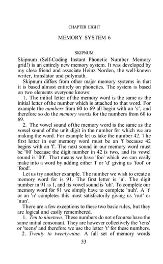 CHAPTER EIGHT

                   MEMORY SYSTEM 6

                            SKIPNUM
Skipnum (Self-Coding Instant Phonetic Number Memory
grid!) is an entirely new memory system. It was developed by
my close friend and associate Heinz Norden, the well-known
writer, translator and polymath.
   Skipnum differs from other major memory systems in that
it is based almost entirely on phonetics. The system is based
on two elements everyone knows:
   1, The initial letter of the memory word is the same as the
initial letter of the number which is attached to that word. For
example the numbers from 60 to 69 all begin with an 's', and
therefore so do the memory words for the numbers from 60 to
69.
   2. The vowel sound of the memory word is the same as the
vowel sound of the unit digit in the number for which we are
making the word. For example let us take the number 42. The
first letter in our memory word must be an 'f because 42
begins with an 'f'. The next sound in our memory word must
be '00' because the digit number in 42 is two, and its vowel
sound is '00'. That means we have 'foo' which we can easily
make into a word by adding either T or 'd' giving us 'fool' or
'food'.
   Let us try another example. The number we wish to create a
memory word for is 91. The first letter is 'n'. The digit
number in 91 is 1, and its vowel sound is 'uh'. To complete our
memory word for 91 we simply have to complete 'nuh'. A 't'
or an 'n' completes this most satisfactorily giving us 'nut' or
'nun'.
   There are a few exceptions to these two basic rules, but they
are logical and easily remembered.
   1. Ten to nineteen. These numbers do not of course have the
same initial consonant. They are however collectively the 'tens'
or 'teens' and therefore we use the letter 't' for these numbers.
   2. Twenty to twenty-nine. A full set of memory words
                               53
 