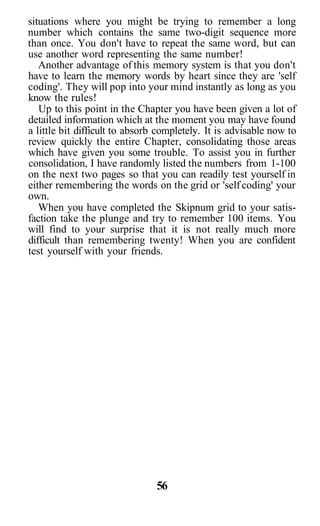 situations where you might be trying to remember a long
number which contains the same two-digit sequence more
than once. You don't have to repeat the same word, but can
use another word representing the same number!
   Another advantage of this memory system is that you don't
have to learn the memory words by heart since they are 'self
coding'. They will pop into your mind instantly as long as you
know the rules!
   Up to this point in the Chapter you have been given a lot of
detailed information which at the moment you may have found
a little bit difficult to absorb completely. It is advisable now to
review quickly the entire Chapter, consolidating those areas
which have given you some trouble. To assist you in further
consolidation, I have randomly listed the numbers from 1-100
on the next two pages so that you can readily test yourself in
either remembering the words on the grid or 'self coding' your
own.
   When you have completed the Skipnum grid to your satis-
faction take the plunge and try to remember 100 items. You
will find to your surprise that it is not really much more
difficult than remembering twenty! When you are confident
test yourself with your friends.




                                56
 