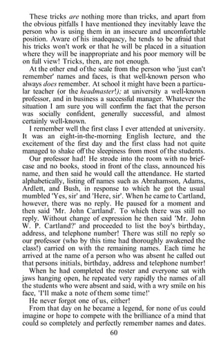 These tricks are nothing more than tricks, and apart from
the obvious pitfalls I have mentioned they inevitably leave the
person who is using them in an insecure and uncomfortable
position. Aware of his inadequacy, he tends to be afraid that
his tricks won't work or that he will be placed in a situation
where they will be inappropriate and his poor memory will be
on full view! Tricks, then, are not enough.
   At the other end of the scale from the person who 'just can't
remember' names and faces, is that well-known person who
always does remember. At school it might have been a particu-
lar teacher (or the headmaster!); at university a well-known
professor, and in business a successful manager. Whatever the
situation I am sure you will confirm the fact that the person
was socially confident, generally successful, and almost
certainly well-known.
   I remember well the first class I ever attended at university.
It was an eight-in-the-morning English lecture, and the
excitement of the first day and the first class had not quite
managed to shake off the sleepiness from most of the students.
   Our professor had! He strode into the room with no brief-
case and no books, stood in front of the class, announced his
name, and then said he would call the attendance. He started
alphabetically, listing off names such as Abrahamson, Adams,
Ardlett, and Bush, in response to which he got the usual
mumbled 'Yes, sir' and 'Here, sir'. When he came to Cartland,
however, there was no reply. He paused for a moment and
then said 'Mr. John Cartland'. To which there was still no
reply. Without change of expression he then said 'Mr. John
W. P. Cartland?' and proceeded to list the boy's birthday,
address, and telephone number! There was still no reply so
our professor (who by this time had thoroughly awakened the
class!) carried on with the remaining names. Each time he
arrived at the name of a person who was absent he called out
that persons initials, birthday, address and telephone number!
   When he had completed the roster and everyone sat with
jaws hanging open, he repeated very rapidly the names of all
the students who were absent and said, with a wry smile on his
face, 'I'll make a note of them some time!'
   He never forgot one of us, either!
   From that day on he became a legend, for none of us could
imagine or hope to compete with the brilliance of a mind that
could so completely and perfectly remember names and dates.
                                60
 