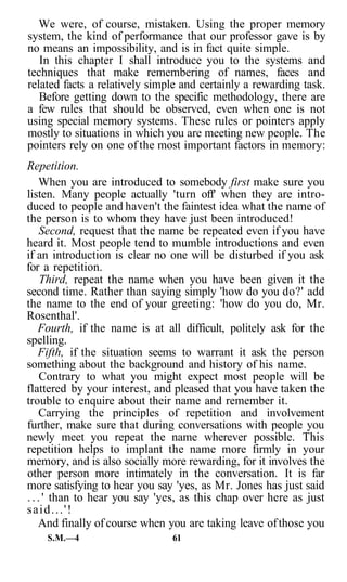 We were, of course, mistaken. Using the proper memory
system, the kind of performance that our professor gave is by
no means an impossibility, and is in fact quite simple.
   In this chapter I shall introduce you to the systems and
techniques that make remembering of names, faces and
related facts a relatively simple and certainly a rewarding task.
   Before getting down to the specific methodology, there are
a few rules that should be observed, even when one is not
using special memory systems. These rules or pointers apply
mostly to situations in which you are meeting new people. The
pointers rely on one of the most important factors in memory:
Repetition.
    When you are introduced to somebody first make sure you
listen. Many people actually 'turn off' when they are intro-
duced to people and haven't the faintest idea what the name of
the person is to whom they have just been introduced!
     Second, request that the name be repeated even if you have
heard it. Most people tend to mumble introductions and even
if an introduction is clear no one will be disturbed if you ask
for a repetition.
     Third, repeat the name when you have been given it the
second time. Rather than saying simply 'how do you do?' add
the name to the end of your greeting: 'how do you do, Mr.
Rosenthal'.
    Fourth, if the name is at all difficult, politely ask for the
spelling.
    Fifth, if the situation seems to warrant it ask the person
something about the background and history of his name.
     Contrary to what you might expect most people will be
flattered by your interest, and pleased that you have taken the
trouble to enquire about their name and remember it.
    Carrying the principles of repetition and involvement
further, make sure that during conversations with people you
newly meet you repeat the name wherever possible. This
repetition helps to implant the name more firmly in your
memory, and is also socially more rewarding, for it involves the
other person more intimately in the conversation. It is far
more satisfying to hear you say 'yes, as Mr. Jones has just said
. . . ' than to hear you say 'yes, as this chap over here as just
said...'!
    And finally of course when you are taking leave of those you
    S.M.—4                     61
 