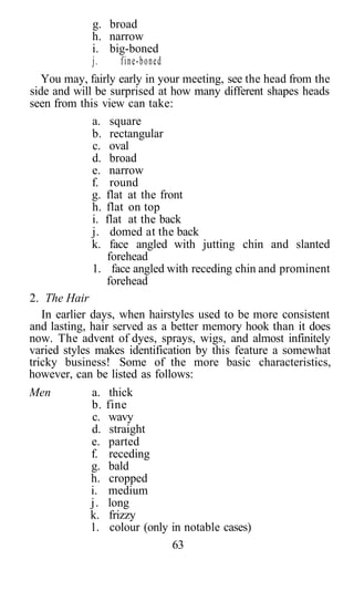 g. broad
              h. narrow
              i. big-boned
              j.     fine-boned
   You may, fairly early in your meeting, see the head from the
side and will be surprised at how many different shapes heads
seen from this view can take:
              a. square
              b. rectangular
              c. oval
              d. broad
              e. narrow
              f. round
              g. flat at the front
              h. flat on top
              i. flat at the back
              j. domed at the back
              k. face angled with jutting chin and slanted
                 forehead
              1. face angled with receding chin and prominent
                 forehead
2. The Hair
   In earlier days, when hairstyles used to be more consistent
and lasting, hair served as a better memory hook than it does
now. The advent of dyes, sprays, wigs, and almost infinitely
varied styles makes identification by this feature a somewhat
tricky business! Some of the more basic characteristics,
however, can be listed as follows:
Men         a.    thick
            b.   fine
            c.    wavy
            d.    straight
            e.    parted
            f.    receding
            g.    bald
            h.    cropped
            i.   medium
            j.   long
            k.    frizzy
            1.    colour (only in notable cases)
                               63
 