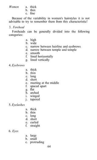 Women          a. thick
               b. thin
               c. fine
  Because of the variability in women's hairstyles it is not
advisable to try to remember them from this characteristic!
3. Forehead
  Foreheads can be generally divided into the following
categories:
               a.   high
               b.   wide
               c.   narrow between hairline and eyebrows
               d.   narrow between temple and temple
               e.   smooth
               f.   lined horizontally
               g.   lined vertically
4. Eyebrows
               a.   thick
               b.   thin
               c.   long
               d.   short
               e.   meeting at the middle
               f.   spaced apart
               g.   flat
               h.   arched
               i.   winged
               j.   tapered
5. Eyelashes
               a.   thick
               b.   thin
               c.   long
               d.   short
               e.   curled
               f.   straight
6. Eyes
               a. large
               b. small
               c. protruding
                                64
 