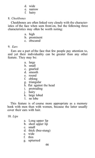 d. wide
             e. narrow
             f. hairy
8. Cheekbones
   Cheekbones are often linked very closely with the character-
istics of the face when seen front-on, but the following three
characteristics may often be worth noting:
             a. high
             b. prominent
             c. obscured
9. Ears
  Ears are a part of the face that few people pay attention to,
and yet their individuality can be greater than any other
feature. They may be:
            a.    large
            b.    small
            c.    gnarled
            d.    smooth
            e.    round
            f.    oblong
            g.    triangular
            h.   flat against the head
            i.    protruding
            j.    hairy
            k.    large lobed
            1.    no lobe
  This feature is of course more appropriate as a memory
hook with men than with women, because the latter usually
cover their ears with hair.
10. Lips
            a.   Long upper lip
            b.   short upper lip
            c.   small
            d.   thick (bee-stung)
            e.   wide
            f.   thin
            g.   upturned
                               66
 