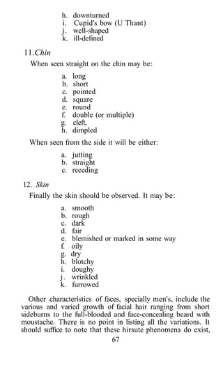 h.   downturned
             i.   Cupid's bow (U Thant)
             j.   well-shaped
             k.   ill-defined
11. Chin
   When seen straight on the chin may be:
             a.   long
             b.   short
             c.   pointed
             d.   square
             e.   round
             f.   double (or multiple)
             g.   cleft,
             h.   dimpled
  When seen from the side it will be either:
             a. jutting
             b. straight
             c. receding
12. Skin
  Finally the skin should be observed. It may be:
             a.   smooth
             b.   rough
             c.   dark
             d.   fair
             e.   blemished or marked in some way
             f.   oily
             g.   dry
             h.   blotchy
             i.   doughy
             j.   wrinkled
             k.   furrowed
   Other characteristics of faces, specially men's, include the
various and varied growth of facial hair ranging from short
sideburns to the full-blooded and face-concealing beard with
moustache. There is no point in listing all the variations. It
should suffice to note that these hirsute phenomena do exist,
                               67
 
