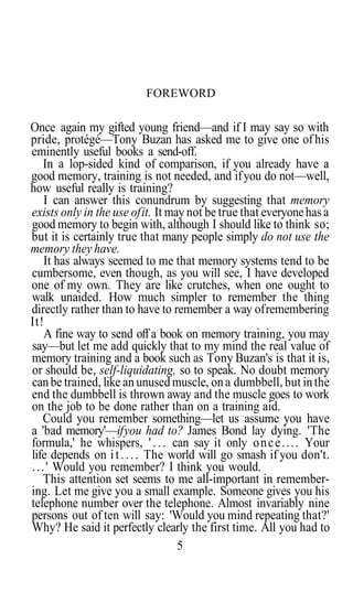 FOREWORD

Once again my gifted young friend—and if I may say so with
pride, protégé—Tony Buzan has asked me to give one of his
eminently useful books a send-off.
     In a lop-sided kind of comparison, if you already have a
good memory, training is not needed, and if you do not—well,
how useful really is training?
     I can answer this conundrum by suggesting that memory
exists only in the use of it. It may not be true that everyone has a
good memory to begin with, although I should like to think so;
but it is certainly true that many people simply do not use the
memory they have.
     It has always seemed to me that memory systems tend to be
cumbersome, even though, as you will see, I have developed
one of my own. They are like crutches, when one ought to
walk unaided. How much simpler to remember the thing
directly rather than to have to remember a way of remembering
It!
     A fine way to send off a book on memory training, you may
say—but let me add quickly that to my mind the real value of
memory training and a book such as Tony Buzan's is that it is,
or should be, self-liquidating, so to speak. No doubt memory
can be trained, like an unused muscle, on a dumbbell, but in the
end the dumbbell is thrown away and the muscle goes to work
on the job to be done rather than on a training aid.
     Could you remember something—let us assume you have
a 'bad memory'—if you had to? James Bond lay dying. 'The
formula,' he whispers, ' . . . can say it only o n c e . . . . Your
life depends on i t . . . . The world will go smash if you don't.
. . . ' Would you remember? I think you would.
     This attention set seems to me all-important in remember-
ing. Let me give you a small example. Someone gives you his
telephone number over the telephone. Almost invariably nine
persons out of ten will say: 'Would you mind repeating that?'
Why? He said it perfectly clearly the first time. All you had to
                                   5
 