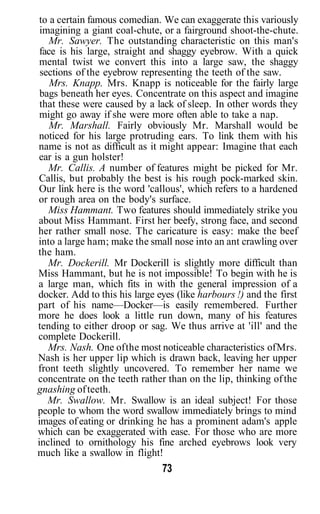 to a certain famous comedian. We can exaggerate this variously
 imagining a giant coal-chute, or a fairground shoot-the-chute.
    Mr. Sawyer. The outstanding characteristic on this man's
 face is his large, straight and shaggy eyebrow. With a quick
 mental twist we convert this into a large saw, the shaggy
 sections of the eyebrow representing the teeth of the saw.
    Mrs. Knapp. Mrs. Knapp is noticeable for the fairly large
 bags beneath her eyes. Concentrate on this aspect and imagine
 that these were caused by a lack of sleep. In other words they
 might go away if she were more often able to take a nap.
    Mr. Marshall. Fairly obviously Mr. Marshall would be
noticed for his large protruding ears. To link them with his
name is not as difficult as it might appear: Imagine that each
ear is a gun holster!
   Mr. Callis. A number of features might be picked for Mr.
Callis, but probably the best is his rough pock-marked skin.
Our link here is the word 'callous', which refers to a hardened
or rough area on the body's surface.
   Miss Hammant. Two features should immediately strike you
about Miss Hammant. First her beefy, strong face, and second
her rather small nose. The caricature is easy: make the beef
into a large ham; make the small nose into an ant crawling over
the ham.
   Mr. Dockerill. Mr Dockerill is slightly more difficult than
Miss Hammant, but he is not impossible! To begin with he is
a large man, which fits in with the general impression of a
docker. Add to this his large eyes (like harbours !) and the first
part of his name—Docker—is easily remembered. Further
more he does look a little run down, many of his features
tending to either droop or sag. We thus arrive at 'ill' and the
complete Dockerill.
   Mrs. Nash. One of the most noticeable characteristics of Mrs.
Nash is her upper lip which is drawn back, leaving her upper
front teeth slightly uncovered. To remember her name we
concentrate on the teeth rather than on the lip, thinking of the
gnashing of teeth.
   Mr. Swallow. Mr. Swallow is an ideal subject! For those
people to whom the word swallow immediately brings to mind
images of eating or drinking he has a prominent adam's apple
which can be exaggerated with ease. For those who are more
inclined to ornithology his fine arched eyebrows look very
much like a swallow in flight!
                               73
 