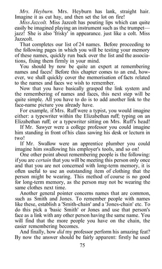 Mrs. Heyburn. Mrs. Heyburn has lank, straight hair.
Imagine it as cut hay, and then set the lot on fire!
   Miss Jazcolt. Miss Jazcolt has pouting lips which can quite
easily be imagined playing an instrument such as the trumpet—
jazz! She is also 'frisky' in appearance. just like a colt. Miss
Jazzcolt.
   That completes our list of 24 names. Before proceeding to
the following pages in which you will be testing your memory
of these names, quickly run back over the list and the associa-
tions, fixing them firmly in your mind.
   You should by now be quite an expert at remembering
names and faces! Before this chapter comes to an end, how-
ever, we shall quickly cover the memorisation of facts related
to the names and faces we wish to remember.
   Now that you have basically grasped the link system and
the remembering of names and faces, this next step will be
quite simple. All you have to do is to add another link to the
face-name picture you already have.
   For example, if Mrs. Ruff were a typist, you would imagine
either: a typewriter within the Elizabethan ruff; typing on an
Elizabethan ruff; or a typewriter sitting on Mrs. Ruff's head!
   If Mr. Sawyer were a college professor you could imagine
him standing in front of his class sawing his desk or lecturn in
two!
   If Mr. Swallow were an apprentice plumber you could
imagine him swallowing his employer's tools, and so on!
   One other point about remembering people is the following:
if you are certain that you will be meeting this person only once
and that you are not concerned with long-term memory, it is
often useful to use an outstanding item of clothing that the
person might be wearing. This method of course is no good
for long-term memory, as the person may not be wearing the
same clothes next time.
   Another general pointer concerns names that are common,
such as Smith and Jones. To remember people with names
like these, establish a 'Smith-chain' and a 'Jones-chain' etc. To
do this pick a 'basic Smith' or Jones and use that person's
face as a link with any other person having the same name. You
will find that the more people you have on the chain, the
easier remembering becomes.
   And finally, how did my professor perform his amazing feat?
By now the answer should be fairly apparent: firstly he used
                                 75
 