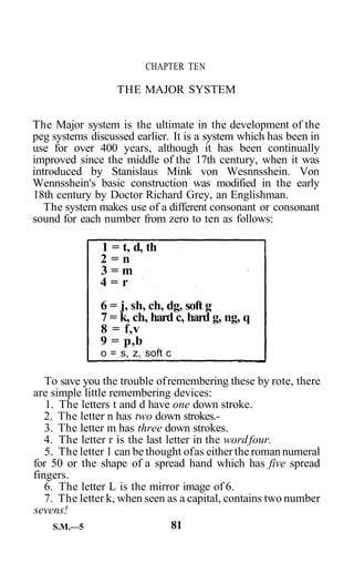 CHAPTER TEN

                  THE MAJOR SYSTEM


The Major system is the ultimate in the development of the
peg systems discussed earlier. It is a system which has been in
use for over 400 years, although it has been continually
improved since the middle of the 17th century, when it was
introduced by Stanislaus Mink von Wesnnsshein. Von
Wennsshein's basic construction was modified in the early
18th century by Doctor Richard Grey, an Englishman.
   The system makes use of a different consonant or consonant
sound for each number from zero to ten as follows:

              1 = t, d, th
              2=n
              3=m
              4=r
              6 = j, sh, ch, dg, soft g
              7 = k, ch, hard c, hard g, ng, q
              8 = f,v
              9 = p,b
               o = s, z, soft c

   To save you the trouble of remembering these by rote, there
are simple little remembering devices:
   1. The letters t and d have one down stroke.
   2. The letter n has two down strokes.-
   3. The letter m has three down strokes.
   4. The letter r is the last letter in the word four.
   5. The letter 1 can be thought of as either the roman numeral
for 50 or the shape of a spread hand which has five spread
fingers.
   6. The letter L is the mirror image of 6.
   7. The letter k, when seen as a capital, contains two number
sevens!
     S.M.—5                     81
 