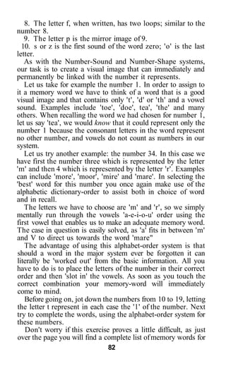 8. The letter f, when written, has two loops; similar to the
number 8.
   9. The letter p is the mirror image of 9.
  10. s or z is the first sound of the word zero; 'o' is the last
letter.
   As with the Number-Sound and Number-Shape systems,
our task is to create a visual image that can immediately and
permanently be linked with the number it represents.
   Let us take for example the number 1. In order to assign to
it a memory word we have to think of a word that is a good
visual image and that contains only 't', 'd' or 'th' and a vowel
sound. Examples include 'toe', 'doe', tea', 'the' and many
others. When recalling the word we had chosen for number 1,
let us say 'tea', we would know that it could represent only the
number 1 because the consonant letters in the word represent
no other number, and vowels do not count as numbers in our
system.
   Let us try another example: the number 34. In this case we
have first the number three which is represented by the letter
'm' and then 4 which is represented by the letter 'r'. Examples
can include 'more', 'moor', 'mire' and 'mare'. In selecting the
'best' word for this number you once again make use of the
alphabetic dictionary-order to assist both in choice of word
and in recall.
   The letters we have to choose are 'm' and 'r', so we simply
mentally run through the vowels 'a-e-i-o-u' order using the
first vowel that enables us to make an adequate memory word.
The case in question is easily solved, as 'a' fits in between 'm'
and V to direct us towards the word 'mare"
   The advantage of using this alphabet-order system is that
should a word in the major system ever be forgotten it can
literally be 'worked out' from the basic information. All you
have to do is to place the letters of the number in their correct
order and then 'slot in' the vowels. As soon as you touch the
correct combination your memory-word will immediately
come to mind.
   Before going on, jot down the numbers from 10 to 19, letting
the letter t represent in each case the '1' of the number. Next
try to complete the words, using the alphabet-order system for
these numbers.
   Don't worry if this exercise proves a little difficult, as just
over the page you will find a complete list of memory words for
                               82
 