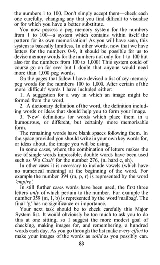 the numbers 1 to 100. Don't simply accept them—check each
one carefully, changing any that you find difficult to visualise
or for which you have a better substitute.
   You now possess a peg memory system for the numbers
from 1 to 100—a system which contains within itself the
pattern for its own memorisation! As you will have seen, this
system is basically limitless. In other words, now that we have
letters for the numbers 0-9, it should be possible for us to
devise memory words for the numbers not only for 1 to 100 but
also for the numbers from 100 to 1,000! This system could of
course go on for ever but I doubt that anyone would need
more than 1,000 peg words.
   On the pages that follow I have devised a list of key memory
peg words for the numbers 100 to 1,000. After certain of the
more 'difficult' words I have included either:
   1. A suggestion for a way in which an image might be
formed from the word.
   2. A dictionary definition of the word, the definition includ-
ing words or ideas that should help you to form your image.
   3. 'New' definitions for words which place them in a
humourous, or different, but certainly more memorisable
form.
   The remaining words have blank spaces following them. In
the space provided you should write in your own key words for,
or ideas about, the image you will be using.
   In some cases, where the combination of letters makes the
use of single words impossible, double words have been used
such as Wo Cash' for the number 276, (n, hard c, sh).
   In other cases it is necessary to include vowels (which have
no numerical meaning) at the beginning of the word. For
example the number 394 (m, p, r) is represented by the word
 'empire'.
   In still further cases words have been used, the first three
letters only of which pertain to the number. For example the
number 359 (m, 1, b) is represented by the word 'mailbag'. The
final 'g' has no significance or importance.
   Your next task should be to check carefully this Major
 System list. It would obviously be too much to ask you to do
 this at one sitting, so I suggest the more modest goal of
checking, making images for, and remembering, a hundred
words each day. As you go through the list make every effort to
make your images of the words as solid as you possibly can.
                                 83
 