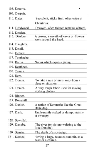 108. Deceive.                                         •
109. Despair.
110. Dates.         Succulent, sticky fruit, often eaten at
                    Christmas.
111. Deadwood.      Decayed, often twisted remains of trees.
112. Deaden.
113. Diadem.        A crown; a wreath of leaves or flowers
                    worn around the head.
114.   Daughter.
115.   Detail.
116.   Detach.
117.   Toothache.
118.   Dative.      Nouns which express giving.
119.   Deathbed.
120.   Tennis.
121.   Dent.
122.   Denun.       To take a nun or nuns away from a
                    place or situation.
123. Denim.         A very tough fabric used for making
                    working clothes.
124. Dinner.
125. Downhill.
126. Danish.        A native of Denmark; like the Great
                    Dane dog.
127. Dank.          Unpleasantly soaked or damp; marshy
                    or swampy.
128. Downfall.
129. Danube.        The river (or picture waltzing to the
                    Blue Danube).
130. Demise.        The death of a sovereign.
131. Domed.         Having a large, rounded summit, as a
                    head or a church.
                            87
 