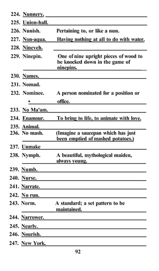 224. Nunnery.
225. Union-hall.
226. Nunish.       Pertaining to, or like a nun.
227. Non-aqua.     Having nothing at all to do with water.
228. Nineveh.
229. Ninepin.      One of nine upright pieces of wood to
                   be knocked down in the game of
                   ninepins.                            __
230. Names.
231. Nomad.
232. Nominee.      A person nominated for a position or
        •          office.
233. No Ma'am.
234. Enamour.      To bring to life, to animate with love.
235. Animal.
236. No mash.      (Imagine a saucepan which has just
                   been emptied of mashed potatoes.)
237. Unmake
238. Nymph.        A beautiful, mythological maiden,
                   always young.
239. Numb.
240. Nurse.
241. Narrate.
242. No run.
243. Norm.         A standard; a set pattern to be
                   maintained.
244. Narrower.
245. Nearly.
246. Nourish.
247. New York.
                             92
 