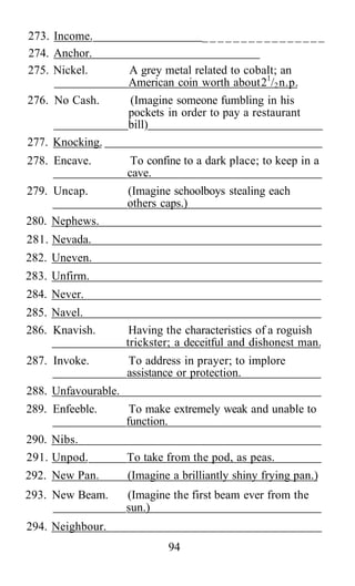 273. Income.                         ________________
274. Anchor.
275. Nickel.         A grey metal related to cobalt; an
                     American coin worth about 21/2 n.p.
276. No Cash.        (Imagine someone fumbling in his
                     pockets in order to pay a restaurant
                     bill)
277. Knocking.
278. Encave.          To confine to a dark place; to keep in a
                     cave.
279. Uncap.          (Imagine schoolboys stealing each
                     others caps.)
280. Nephews.
281. Nevada.
282. Uneven.
283. Unfirm.
284. Never.
285. Navel.
286. Knavish.         Having the characteristics of a roguish
                     trickster; a deceitful and dishonest man.
287. Invoke.         To address in prayer; to implore
                     assistance or protection.
288. Unfavourable.
289. Enfeeble.        To make extremely weak and unable to
                     function.
290. Nibs.
291. Unpod.          To take from the pod, as peas.
292. New Pan.        (Imagine a brilliantly shiny frying pan.)
293. New Beam.       (Imagine the first beam ever from the
                     sun.)
294. Neighbour.
                             94
 