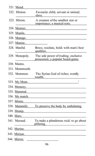321. Mend.
322. Minion.     Favourite child, servant or animal;
                 slave.
323. Minim.      A creature of the smallest size or
                 importance; a musical note.
324. Manner.
325. Manila.
326. Manage.
327. Maniac.
328. Manful.     Brave, resolute, bold; with man's best
                 qualities.
329. Monopoly.   The sole power of trading; exclusive
                 possession; a popular board-game.
330. Maims.
331. Mammouth.
332. Mammon.     The Syrian God of riches; wordly
                 wealth.
333. My Mum.                                          '
334. Memory.
335. Mammal.
336. My match.
337. Mimic.
338. Mummify.    To preserve the body by embalming.
339. Mump.
340. Mars.
341. Maraud.     To make a plunderous raid; to go about
                 pilfering.
342. Marine.
343. Miriam.
344. Mirror.
                        96
 