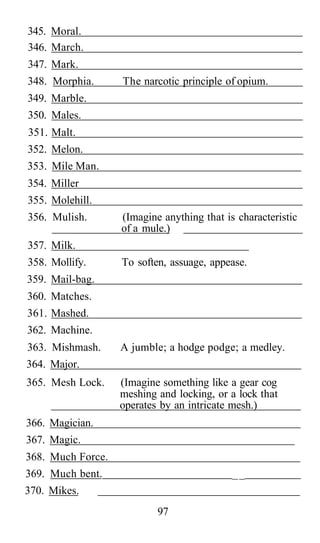 345. Moral.
346. March.
347. Mark.
348. Morphia.      The narcotic principle of opium.
349. Marble.
350. Males.
351. Malt.
352. Melon.
353. Mile Man.
354. Miller
355. Molehill.
356. Mulish.       (Imagine anything that is characteristic
                   of a mule.)
357. Milk.
358. Mollify.      To soften, assuage, appease.
359. Mail-bag.
360. Matches.
361. Mashed.
362. Machine.
363. Mishmash.     A jumble; a hodge podge; a medley.
364. Major.
365. Mesh Lock.    (Imagine something like a gear cog
                   meshing and locking, or a lock that
                   operates by an intricate mesh.)
366. Magician.
367. Magic.
368. Much Force.
369. Much bent.                             __
370. Mikes.
                           97
 