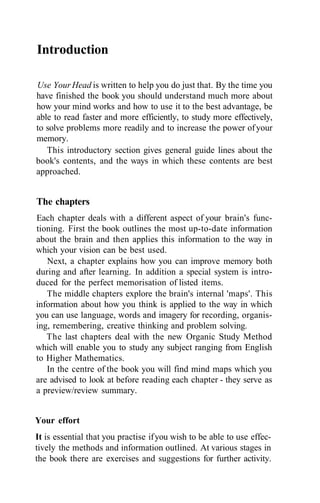 Introduction

Use Your Head is written to help you do just that. By the time you
have finished the book you should understand much more about
how your mind works and how to use it to the best advantage, be
able to read faster and more efficiently, to study more effectively,
to solve problems more readily and to increase the power of your
memory.
   This introductory section gives general guide lines about the
book's contents, and the ways in which these contents are best
approached.


The chapters
Each chapter deals with a different aspect of your brain's func-
tioning. First the book outlines the most up-to-date information
about the brain and then applies this information to the way in
which your vision can be best used.
   Next, a chapter explains how you can improve memory both
during and after learning. In addition a special system is intro-
duced for the perfect memorisation of listed items.
   The middle chapters explore the brain's internal 'maps'. This
information about how you think is applied to the way in which
you can use language, words and imagery for recording, organis-
ing, remembering, creative thinking and problem solving.
   The last chapters deal with the new Organic Study Method
which will enable you to study any subject ranging from English
to Higher Mathematics.
   In the centre of the book you will find mind maps which you
are advised to look at before reading each chapter - they serve as
a preview/review summary.


Your effort
It is essential that you practise if you wish to be able to use effec-
tively the methods and information outlined. At various stages in
the book there are exercises and suggestions for further activity.
 