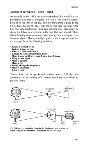 NOTING

Models of perception - brain - mind
As recently as the 1950s the camera provided the model for our
perception and mental imaging: the lens of the camera corres-
ponded to the lens of the eye, and the photographic plate to the
brain itself. See fig 39. This conception was held for some time
but was very inadequate. You can confirm this inadequacy by
doing the following exercises: in the way that one normally does
when drowsily day-dreaming, close your eyes and imagine your
favourite object. Having clearly registered the image on your in-
ner eye, perform the following activities.

• Rotate it in front of you
• Look at it from the top
• Look at it from underneath
• Change its colour at least three times
• Move it away as if it were seen from a long distance
• Bring it close again     '
• Make it gigantic
• Make it tiny
• Totally change the shape of it
• Make it disappear
• Bring it back
These feats can be performed without much difficulty; the
apparatus and machinery of a camera could not even begin to
perform them.


                                      camera lens            photographic
                                                             plate




   object



                                        human eye
                                                            human brain




                                              retina     optic         occipital
  object                                                 nerve         lobe


Fig 39 Contrary to earlier thought the brain operates in a much
more complex manner than the camera. See text this page.



                                                                            107
 