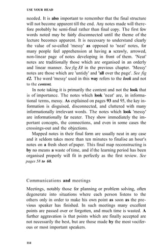 USE YOUR HEAD

needed. It is also important to remember that the final structure
will not become apparent till the end. Any notes made will there-
fore probably be semi-final rather than final copy. The first few
words noted may be fairly disconnected until the theme of the
lecture becomes apparent. It is necessary to understand clearly
the value of so-called 'messy' as opposed to 'neat' notes, for
many people feel apprehension at having a scrawly, arrowed,
non-linear page of notes developing in front of them. 'Neat'
notes are traditionally those which are organised in an orderly
and linear manner. See fig 33 in the previous chapter. 'Messy'
notes are those which are 'untidy' and 'all over the page'. See fig
42. The word 'messy' used in this way refers to the look and not
to the content.
   In note taking it is primarily the content and not the look that
is of importance. The notes which look 'neat' are, in informa-
tional terms, messy. As explained on pages 93 and 95, the key in-
formation is disguised, disconnected, and cluttered with many
informationally irrelevant words. The notes which look 'messy'
are informationally far neater. They show immediately the im-
portant concepts, the connections, and even in some cases the
crossings-out and the objections.
   Mapped notes in their final form are usually neat in any case
and it seldom takes more than ten minutes to finalise an hour's
notes on a fresh sheet of paper. This final map reconstructing is
by no means a waste of time, and if the learning period has been
organised properly will fit in perfectly as the first review. See
pages 58 to 60.



Communications and meetings
Meetings, notably those for planning or problem solving, often
degenerate into situations where each person listens to the
others only in order to make his own point as soon as the pre-
vious speaker has finished. In such meetings many excellent
points are passed over or forgotten, and much time is wasted. A
further aggravation is that points which are finally accepted are
not necessarily the best, but are those made by the most vocifer-
ous or most important speakers.


114
 