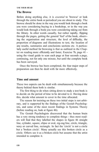 USE YOUR HEAD

The Browse
Before doing anything else, it is essential to 'browse' or look
through the entire book or periodical you are about to study. The
browse should be done in the way you would look through a book
you were considering buying in a bookshop, or in the way you
would look through a book you were considering taking out from
the library. In other words casually, but rather rapidly, flipping
through the pages, getting the general 'feel' of the book, observ-
ing the organisation and structure, the level of difficulty, the
proportion of diagrams and illustrations to text, the location of
any results, summaries and conclusions sections etc. A particu-
larly useful method for browsing is that as outlined in the Chap-
ter on reading more efficiently and faster, Exercise 7b, page 41 -
using the visual guide to scan each page at four seconds a page,
continuing, not for only one minute, but until the complete book
has been surveyed.
    Once the browse has been completed, the four major steps of
preparation can then be dealt with far more effectively.


Time and amount
These two aspects can be dealt with simultaneously because the
theory behind them both is similar.
    The first thing to do when sitting down to study a text book is
to decide on the period of time to be devoted to it. Having done
this, decide what amount to cover in the time allocated.
    The reason for insisting on these two initial steps is not arbit-
rary, and is supported by the findings of the Gestalt Psycholog-
ists, and some of the most recent findings in Systems Theory
(before reading on, look at figure 46).
    The Gestalt Psychologists discovered that the human brain
has a very strong tendency to complete things - thus most read-
ers will find that they labelled the shapes in figure 46 straight
line, cylinder, square, elipse or oval, zig-zag line, circle, triangle,
wavy or curved line, rectangle. In fact the 'circle' is not a circle
but a 'broken circle'. Many actually see this broken circle as a
circle. Others see it as a broken circle but assume that the artist
intended to complete it.


128
 