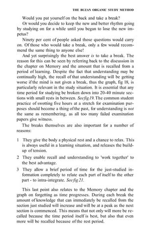 THE BUZAN ORGANIC STUDY METHOD

   Would you pat yourself on the back and take a break?
   Or would you decide to keep the new and better rhythm going
by studying on for a while until you began to lose the new im-
petus?
   Ninety per cent of people asked those questions would carry
on. Of those who would take a break, only a few would recom-
mend the same thing to anyone else!
   And yet surprisingly the best answer is to take a break. The
reason for this can be seen by referring back to the discussion in
the chapter on Memory and the amount that is recalled from a
period of learning. Despite the fact that understanding may be
continually high, the recall of that understanding will be getting
worse if the mind is not given a break, thus the graph, fig 18, is
particularly relevant in the study situation. It is essential that any
time period for studying be broken down into 20-40 minute sec-
tions with small rests in between. See fig 19. The common student
practice of swotting five hours at a stretch for examination pur-
poses should become a thing of the past, for understanding is not
the same as remembering, as all too many failed examination
papers give witness.
   The breaks themselves are also important for a number of
reasons:

1 They give the body a physical rest and a chance to relax. This
  is always useful in a learning situation, and releases the build-
  up of tension.
2 They enable recall and understanding to 'work together' to
  the best advantage.
3 They allow a brief period of time for the just-studied in-
  formation completely to relate each part of itself to the other
  part - to intra-integrate. See fig 21.

   This last point also relates to the Memory chapter and the
graph on forgetting as time progresses. During each break the
amount of knowledge that can immediately be recalled from the
section just studied will increase and will be at a peak as the next
section is commenced. This means that not only will more be re-
called because the time period itself is best, but also that even
more will be recalled because of the rest period.
 