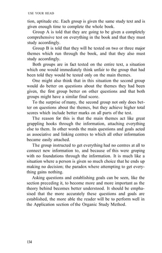 USE YOUR HEAD

 tion, aptitude etc. Each group is given the same study text and is
 given enough time to complete the whole book.
    Group A is told that they are going to be given a completely
 comprehensive test on everything in the book and that they must
 study accordingly.
    Group B is told that they will be tested on two or three major
themes which run through the book, and that they also must
study accordingly.
    Both groups are in fact tested on the entire text, a situation
which one would immediately think unfair to the group that had
been told they would be tested only on the main themes.
    One might also think that in this situation the second group
would do better on questions about the themes they had been
given, the first group better on other questions and that both
groups might have a similar final score.
    To the surprise of many, the second group not only does bet-
ter on questions about the themes, but they achieve higher total
scores which include better marks on all parts of the test.
    The reason for this is that the main themes act like great
grappling hooks through the information, attaching everything
else to them. In other words the main questions and goals acted
as associative and linking centres to which all other information
became easily attached.
    The group instructed to get everything had no centres at all to
connect new information to, and because of this were groping
with no foundations through the information. It is much like a
situation where a person is given so much choice that he ends up
making no decision; the paradox where attempting to get every-
thing gains nothing.
    Asking questions and establishing goals can be seen, like the
section preceding it, to become more and more important as the
theory behind becomes better understood. It should be empha-
sised that the more accurately these questions and goals are
established, the more able the reader will be to perform well in
the Application section of the Organic Study Method.




134
 