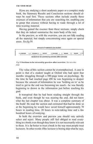 USE YOUR HEAD

    If you are studying a short academic paper or a complex study
book, the Summary Results and Conclusion sections should al-
ways be read first. These sections often include exactly those
essences of information that you are searching for, enabling you
to grasp that essence without having to wade through a lot of
time-wasting material.
    Having gained the essence from these sections, simply check
that they do indeed summarise the main body of the text.
    In the preview, as with the overview, you are not fully reading
all the material, but simply concentrating once again on special
areas. See fig 50.

                        amount of material to be studied



                 sections to be covered by preview after overview


Fig 50 Sections to be covered by preview after overview. See text this
page.

    The value of this section cannot be overemphasised. A case in
point is that of a student taught at Oxford who had spent four
months struggling through a 500-page tome on psychology. By
the time he had reached page 450 he was beginning to despair
because the amount of information he was 'holding on to' as he
tried to get to the end was becoming too much - he was literally
beginning to drown in the information just before reaching his
goal.
    It transpired that he had been reading straight through the
book, and even though he was nearing the end, did not know
what the last chapter was about. It was a complete summary of
the book! He read the section and estimated that had he done so
at the beginning he would have saved himself approximately 70
hours in reading time, 20 hours in note-taking time and a few
hundred hours of worrying.
    In both the overview and preview you should very actively
select and reject. Many people still feel obliged to read every-
thing in a book even though they know it is not necessarily relevant
to them. It is far better to treat a book in the way most people treat
lecturers. In other words if the lecturer is boring skip what he says,


142
 