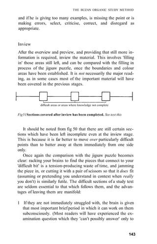 THE BUZAN ORGANIC STUDY METHOD

and if he is giving too many examples, is missing the point or is
making errors, select, criticise, correct, and disregard as
appropriate.


Inview
After the overview and preview, and providing that still more in-
formation is required, inview the material. This involves 'filling
in' those areas still left, and can be compared with the filling in
process of the jigsaw puzzle, once the boundaries and colour
areas have been established. It is not necessarily the major read-
ing, as in some cases most of the important material will have
been covered in the previous stages.



               difficult areas or areas where knowledge not complete


Fig 51 Sections covered after inview has been completed. See text this



    It should be noted from fig 50 that there are still certain sec-
tions which have been left incomplete even at the inview stage.
This is because it is far better to move over particularly difficult
points than to batter away at them immediately from one side
only.
    Once again the comparison with the jigsaw puzzle becomes
clear: racking your brains to find the pieces that connect to your
'difficult bit' is a tension-producing waste of time, and jamming
the piece in, or cutting it with a pair of scissors so that it does fit
(assuming or pretending you understand in context when really
you don't) is similarly futile. The difficult sections of a study text
are seldom essential to that which follows them, and the advan-
tages of leaving them are manifold:

1 If they are not immediately struggled with, the brain is given
  that most important brief period in which it can work on them
  subconsciously. (Most readers will have experienced the ex-
  amination question which they 'can't possibly answer' only to


                                                                         143
 