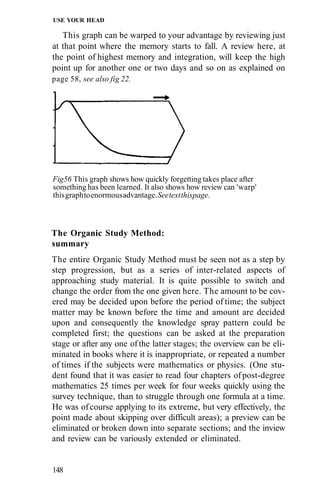 USE YOUR HEAD

   This graph can be warped to your advantage by reviewing just
at that point where the memory starts to fall. A review here, at
the point of highest memory and integration, will keep the high
point up for another one or two days and so on as explained on
page 58, see also fig 22.




Fig56 This graph shows how quickly forgetting takes place after
something has been learned. It also shows how review can 'warp'
this graph to enormous advantage. See text this page.



The Organic Study Method:
summary
The entire Organic Study Method must be seen not as a step by
step progression, but as a series of inter-related aspects of
approaching study material. It is quite possible to switch and
change the order from the one given here. The amount to be cov-
ered may be decided upon before the period of time; the subject
matter may be known before the time and amount are decided
upon and consequently the knowledge spray pattern could be
completed first; the questions can be asked at the preparation
stage or after any one of the latter stages; the overview can be eli-
minated in books where it is inappropriate, or repeated a number
of times if the subjects were mathematics or physics. (One stu-
dent found that it was easier to read four chapters of post-degree
mathematics 25 times per week for four weeks quickly using the
survey technique, than to struggle through one formula at a time.
He was of course applying to its extreme, but very effectively, the
point made about skipping over difficult areas); a preview can be
eliminated or broken down into separate sections; and the inview
and review can be variously extended or eliminated.


148
 
