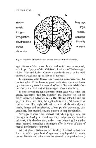 USE YOUR HEAD




rhythm                                                           language
music                                                                  logic
images                                                            number
imagination                                                     sequence
daydreaming                                                       linearity
colour                                                            analysis
dimension


Fig 2 Front view of the two sides of your brain and their functions.


appreciation of the human brain, and which was to eventually
win Roger Sperry of the California Institute of Technology a
Nobel Prize and Robert Ornstein worldwide fame for his work
on brain waves and specialisation of function.
   In summary, what Sperry and Ornstein discovered was that
the two sides of your brain, or your two brains, which are linked
by a fantastically complex network of nerve fibres called the Cor-
pus Collosum, deal with different types of mental activity.
   In most people the left side of the brain deals with logic, lan-
guage, reasoning, number, linearity, and analysis etc, the so-
called 'academic' activities. While the left side of the brain is en-
gaged in these activities, the right side is in the 'alpha wave' or
resting state. The right side of the brain deals with rhythm,
music, images and imagination, colour, parallel processing, day-
dreaming, face recognition, and pattern or map recognition.
   Subsequent researches showed that when people were en-
couraged to develop a mental area they had previously consider-
ed weak, this development, rather than detracting from other
areas, seemed to produce a synergetic effect in which all areas of
mental performance improved.
   At first glance history seemed to deny this finding however,
for most of the 'great brains' appeared very lopsided in mental
terms: Einstein and other scientists seemed to be predominantly
 