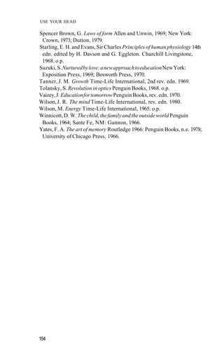 USE YOUR HEAD

Spencer Brown, G. Laws of form Allen and Unwin, 1969; New York:
 Crown, 1973; Dutton, 1979.
Starling, E. H. and Evans, Sir Charles Principles of human physiology 14th
 edn. edited by H. Davson and G. Eggleton. Churchill Livingstone,
 1968. o.p.
Suzuki, S. Nurtured by love: a new approach to education New York:
 Exposition Press, 1969; Bosworth Press, 1970.
Tanner, J. M. Growth Time-Life International, 2nd rev. edn. 1969.
Tolansky, S. Revolution in optics Penguin Books, 1968. o.p.
Vaizey, J. Education for tomorrow Penguin Books, rev. edn. 1970.
Wilson, J. R. The mind Time-Life International, rev. edn. 1980.
Wilson, M. Energy Time-Life International, 1965. o.p.
Winnicott, D. W. The child, the family and the outside world Penguin
 Books, 1964; Sante Fe, NM: Gannon, 1966.
Yates, F. A. The art of memory Routledge 1966: Penguin Books, n.e. 1978;
 University of Chicago Press, 1966.




154
 