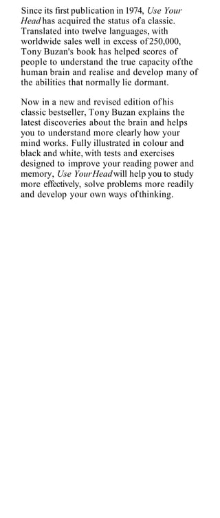 Since its first publication in 1974, Use Your
Head has acquired the status of a classic.
Translated into twelve languages, with
worldwide sales well in excess of 250,000,
Tony Buzan's book has helped scores of
people to understand the true capacity of the
human brain and realise and develop many of
the abilities that normally lie dormant.

Now in a new and revised edition of his
classic bestseller, Tony Buzan explains the
latest discoveries about the brain and helps
you to understand more clearly how your
mind works. Fully illustrated in colour and
black and white, with tests and exercises
designed to improve your reading power and
memory, Use Your Head will help you to study
more effectively, solve problems more readily
and develop your own ways of thinking.
 