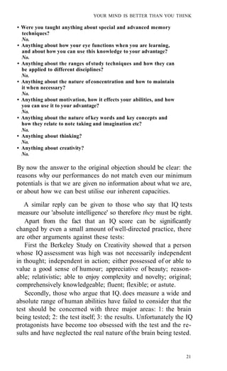 YOUR MIND IS BETTER THAN YOU THINK

• Were you taught anything about special and advanced memory
  techniques?
  No.
• Anything about how your eye functions when you are learning,
  and about how you can use this knowledge to your advantage?
  No.
• Anything about the ranges of study techniques and how they can
  be applied to different disciplines?
  No.
• Anything about the nature of concentration and how to maintain
  it when necessary?
  No.
• Anything about motivation, how it effects your abilities, and how
  you can use it to your advantage?
  No.
• Anything about the nature of key words and key concepts and
  how they relate to note taking and imagination etc?
  No.
• Anything about thinking?
  No.
• Anything about creativity?
  No.

By now the answer to the original objection should be clear: the
reasons why our performances do not match even our minimum
potentials is that we are given no information about what we are,
or about how we can best utilise our inherent capacities.
   A similar reply can be given to those who say that IQ tests
 measure our 'absolute intelligence' so therefore they must be right.
   Apart from the fact that an IQ score can be significantly
changed by even a small amount of well-directed practice, there
are other arguments against these tests:
   First the Berkeley Study on Creativity showed that a person
whose IQ assessment was high was not necessarily independent
in thought; independent in action; either possessed of or able to
value a good sense of humour; appreciative of beauty; reason-
able; relativistic; able to enjoy complexity and novelty; original;
comprehensively knowledgeable; fluent; flexible; or astute.
   Secondly, those who argue that IQ. does measure a wide and
absolute range of human abilities have failed to consider that the
test should be concerned with three major areas: 1: the brain
being tested; 2: the test itself; 3: the results. Unfortunately the IQ
protagonists have become too obsessed with the test and the re-
sults and have neglected the real nature of the brain being tested.


                                                                      21
 