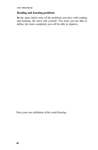 USE YOUR HEAD

Reading and learning problems
In the space below note all the problems you have with reading
and learning. Be strict with yourself. The more you are able to
define, the more completely you will be able to improve.




Note your own definition of the word Reading.




26
 