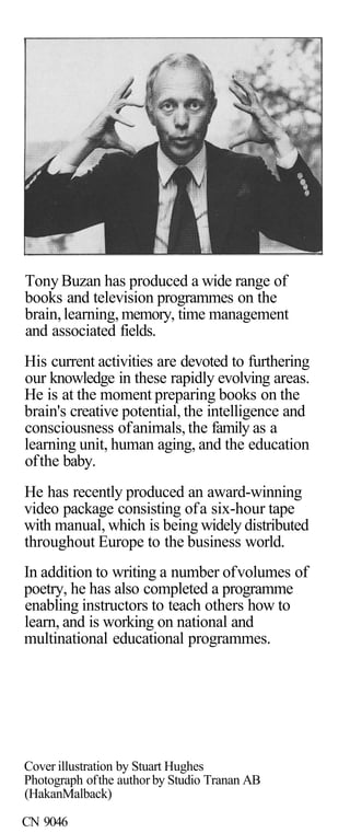 Tony Buzan has produced a wide range of
books and television programmes on the
brain, learning, memory, time management
and associated fields.
His current activities are devoted to furthering
our knowledge in these rapidly evolving areas.
He is at the moment preparing books on the
brain's creative potential, the intelligence and
consciousness of animals, the family as a
learning unit, human aging, and the education
of the baby.
He has recently produced an award-winning
video package consisting of a six-hour tape
with manual, which is being widely distributed
throughout Europe to the business world.
In addition to writing a number of volumes of
poetry, he has also completed a programme
enabling instructors to teach others how to
learn, and is working on national and
multinational educational programmes.




Cover illustration by Stuart Hughes
Photograph of the author by Studio Tranan AB
(HakanMalback)

CN 9046
 