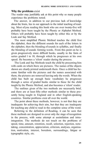 READING MORE EFFICIENTLY AND FASTER

Why the problems exist
The reader may justifiably ask at this point why so many people
experience the problems noted.
   The answer, in addition to our previous lack of knowledge
about the brain, lies in our approach to the initial teaching of read-
ing. Most of you reading this book who are over twenty-five will
probably have been taught by the Phonic or Alphabet Method.
Others will probably have been taught by either this or by the
Look and Say Method.
    The most simplified Phonic Method teaches the child first
the alphabet, then the different sounds for each of the letters in
the alphabet, then the blending of sounds in syllables, and finally
the blending of sounds forming words. From this point on he is
given progressively more difficult books, usually in the form of
series graded 1 to 10, through which he progresses at his own
speed. He becomes a 'silent' reader during the process.
    The Look and Say Methods teach the child by presenting him
with cards on which there are pictures. The names of the objects
shown are clearly printed underneath them. Once a child has be-
come familiar with the pictures and the names associated with
them, the pictures are removed leaving only the words. When the
child has built up enough basic vocabulary he progresses
through a series of graded books similar to those for the child
taught by the Phonic Method, and also becomes a 'silent' reader.
   The outlines given of the two methods are necessarily brief,
and there are at least fifty other methods similar to these pre-
sently being taught in England and in other English-speaking
countries. Similar problems exist all over the world.
   The point about these methods, however, is not that they are
inadequate for achieving their aim, but that they are inadequate
for teaching any child to read in the complete sense of the word.
   Referring to the definition of Reading, it can be seen that
these methods are designed to cover only the stage of recognition
in the process, with some attempt at assimilation and intra-
integration. The methods do not touch on the problems of
speed, time, amount, retention, recall, selection, rejection, note-
taking, concentration, appreciation, criticism, analyses, organisa-
tion, motivation, interest, boredom, surroundings, fatigue or
typographic style, etc.


                                                                   29
 