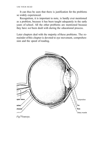 USE YOUR HEAD


   It can thus be seen that there is justification for the problems
so widely experienced.
   Recognition, it is important to note, is hardly ever mentioned
as a problem, because it has been taught adequately in the early
years of school. All the other problems are mentioned because
they have not been dealt with during the educational process.

Later chapters deal with the majority of these problems. The re-
mainder of this chapter is devoted to eye movement, comprehen-
sion and the speed of reading.




                                                          conjunctiva




                                                           ciliary muscle

Fig 7 Your eye.
 