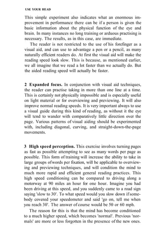 USE YOUR HEAD

This simple experiment also indicates what an enormous im-
provement in performance there can be if a person is given the
basic information about the physical function of the eye and
brain. In many instances no long training or arduous practising is
necessary. The results, as in this case, are immediate.
   The reader is not restricted to the use of his forefinger as a
visual aid, and can use to advantage a pen or a pencil, as many
naturally efficient readers do. At first the visual aid will make the
reading speed look slow. This is because, as mentioned earlier,
we all imagine that we read a lot faster than we actually do. But
the aided reading speed will actually be faster.


2 Expanded focus. In conjunction with visual aid techniques,
the reader can practise taking in more than one line at a time.
This is certainly not physically impossible and is especially useful
on light material or for overviewing and previewing. It will also
improve normal reading speeds. It is very important always to use
a visual guide during this kind of reading, as without it the eye
will tend to wander with comparatively little direction over the
page. Various patterns of visual aiding should be experimented
with, including diagonal, curving, and straight-down-the-page
movements.


3 High speed perception. This exercise involves turning pages
as fast as possible attempting to see as many words per page as
possible. This form of training will increase the ability to take in
large groups of words per fixation, will be applicable to overview-
ing and previewing techniques, and will condition the mind to
much more rapid and efficient general reading practices. This
high speed conditioning can be compared to driving along a
motorway at 90 miles an hour for one hour. Imagine you had
been driving at this speed, and you suddenly came to a road sign
saying 'slow to 30'. To what speed would you slow down if some-
body covered your speedometer and said 'go on, tell me when
you reach 30'. The answer of course would be 50 or 60 mph.
   The reason for this is that the mind has become conditioned
to a much higher speed, which becomes 'normal'. Previous 'nor-
mals' are more or less forgotten in the presence of the new ones.
 