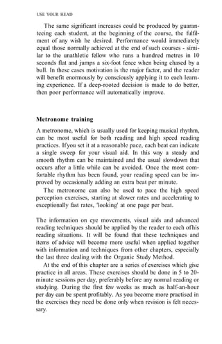 USE YOUR HEAD

   The same significant increases could be produced by guaran-
teeing each student, at the beginning of the course, the fulfil-
ment of any wish he desired. Performance would immediately
equal those normally achieved at the end of such courses - simi-
lar to the unathletic fellow who runs a hundred metres in 10
seconds flat and jumps a six-foot fence when being chased by a
bull. In these cases motivation is the major factor, and the reader
will benefit enormously by consciously applying it to each learn-
ing experience. If a deep-rooted decision is made to do better,
then poor performance will automatically improve.



Metronome training
A metronome, which is usually used for keeping musical rhythm,
can be most useful for both reading and high speed reading
practices. If you set it at a reasonable pace, each beat can indicate
a single sweep for your visual aid. In this way a steady and
smooth rhythm can be maintained and the usual slowdown that
occurs after a little while can be avoided. Once the most com-
fortable rhythm has been found, your reading speed can be im-
proved by occasionally adding an extra beat per minute.
   The metronome can also be used to pace the high speed
perception exercises, starting at slower rates and accelerating to
exceptionally fast rates, 'looking' at one page per beat.

The information on eye movements, visual aids and advanced
reading techniques should be applied by the reader to each of his
reading situations. It will be found that these techniques and
items of advice will become more useful when applied together
with information and techniques from other chapters, especially
the last three dealing with the Organic Study Method.
   At the end of this chapter are a series of exercises which give
practice in all areas. These exercises should be done in 5 to 20-
minute sessions per day, preferably before any normal reading or
studying. During the first few weeks as much as half-an-hour
per day can be spent profitably. As you become more practised in
the exercises they need be done only when revision is felt neces-
sary.
 