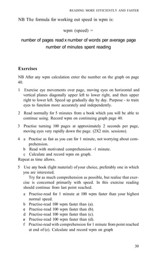 READING MORE EFFICIENTLY AND FASTER

NB The formula for working out speed in wpm is:

                             wpm (speed) =

    number of pages read x number of words per average page
                  number of minutes spent reading



Exercises
NB After any wpm calculation enter the number on the graph on page
40.
1     Exercise eye movements over page, moving eyes on horizontal and
     vertical planes diagonally upper left to lower right, and then upper
     right to lower left. Speed up gradually day by day. Purpose - to train
     eyes to function more accurately and independently.
2 Read normally for 5 minutes from a book which you will be able to
  continue using. Record wpm on continuing graph page 40.
3 Practise turning 100 pages at approximately 2 seconds per page,
  moving eyes very rapidly down the page. (2X2 min. sessions).
4 a Practise as fast as you can for 1 minute, not worrying about com-
     prehension.
  b Read with motivated comprehension -1 minute.
  c Calculate and record wpm on graph.
Repeat as time allows.
5 Use any book (light material) of your choice, preferably one in which
  you are interested.
      Try for as much comprehension as possible, but realise that exer-
  cise is concerned primarily with speed. In this exercise reading
  should continue from last point reached.
     a Practise-read for 1 minute at 100 wpm faster than your highest
       normal speed.
     b Practise-read 100 wpm faster than (a).
     c Practise-read 100 wpm faster than (b).
     d Practise-read 100 wpm faster than (c).
     e Practise-read 100 wpm faster than (d).
     f Practise-read with comprehension for 1 minute from point reached
       at end of (e). Calculate and record wpm on graph



                                                                        39
 