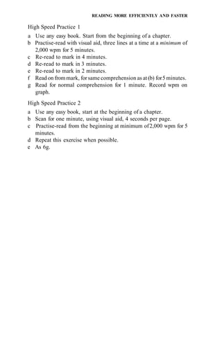 READING MORE EFFICIENTLY AND FASTER

High Speed Practice 1
a Use any easy book. Start from the beginning of a chapter.
b Practise-read with visual aid, three lines at a time at a minimum of
  2,000 wpm for 5 minutes.
c Re-read to mark in 4 minutes.
d Re-read to mark in 3 minutes.
e Re-read to mark in 2 minutes.
f Read on from mark, for same comprehension as at (b) for 5 minutes.
g Read for normal comprehension for 1 minute. Record wpm on
  graph.
High Speed Practice 2
a Use any easy book, start at the beginning of a chapter.
b Scan for one minute, using visual aid, 4 seconds per page.
c Practise-read from the beginning at minimum of 2,000 wpm for 5
  minutes.
d Repeat this exercise when possible.
e As 6g.
 