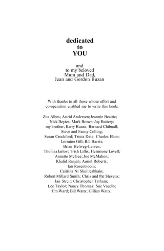 dedicated
                to
               YOU
                and
           to my beloved
          Mum and Dad,
      Jean and Gordon Buzan



  With thanks to all those whose effort and
 co-operation enabled me to write this book:

Zita Albes; Astrid Andersen; Jeannie Beattie;
    Nick Beytes; Mark Brown; Joy Buttery;
  my brother, Barry Buzan; Bernard Chibnall;
           Steve and Fanny Colling;
 Susan Crockford; Tricia Date; Charles Elton;
           Lorraine Gill; Bill Harris;
            Brian Helweg-Larsen;
Thomas Jarlov; Trish Lillis; Hermione Lovell;
       Annette McGee; Joe McMahon;
        Khalid Ranjah; Auriol Roberts;
               Ian Rosenbloom;
          Caitrina Ni Shuilleabhain;
 Robert Millard Smith; Chris and Pat Stevens;
       Jan Streit; Christopher Tatham;
   Lee Taylor; Nancy Thomas; Sue Vaudin;
     Jim Ward; Bill Watts; Gillian Watts.
 