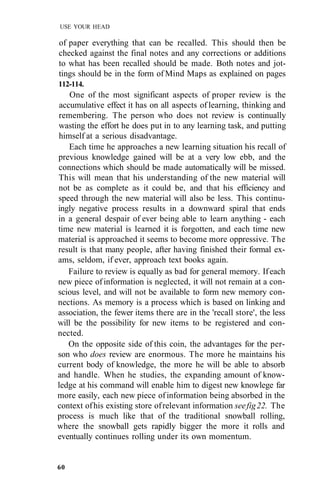 USE YOUR HEAD

of paper everything that can be recalled. This should then be
checked against the final notes and any corrections or additions
to what has been recalled should be made. Both notes and jot-
tings should be in the form of Mind Maps as explained on pages
112-114.
    One of the most significant aspects of proper review is the
 accumulative effect it has on all aspects of learning, thinking and
remembering. The person who does not review is continually
wasting the effort he does put in to any learning task, and putting
himself at a serious disadvantage.
    Each time he approaches a new learning situation his recall of
previous knowledge gained will be at a very low ebb, and the
connections which should be made automatically will be missed.
This will mean that his understanding of the new material will
not be as complete as it could be, and that his efficiency and
speed through the new material will also be less. This continu-
ingly negative process results in a downward spiral that ends
in a general despair of ever being able to learn anything - each
time new material is learned it is forgotten, and each time new
material is approached it seems to become more oppressive. The
result is that many people, after having finished their formal ex-
ams, seldom, if ever, approach text books again.
    Failure to review is equally as bad for general memory. If each
new piece of information is neglected, it will not remain at a con-
scious level, and will not be available to form new memory con-
nections. As memory is a process which is based on linking and
association, the fewer items there are in the 'recall store', the less
will be the possibility for new items to be registered and con-
nected.
    On the opposite side of this coin, the advantages for the per-
son who does review are enormous. The more he maintains his
current body of knowledge, the more he will be able to absorb
and handle. When he studies, the expanding amount of know-
ledge at his command will enable him to digest new knowlege far
more easily, each new piece of information being absorbed in the
context of his existing store of relevant information see fig 22. The
process is much like that of the traditional snowball rolling,
where the snowball gets rapidly bigger the more it rolls and
eventually continues rolling under its own momentum.


60
 