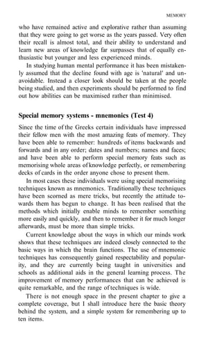 MEMORY

who have remained active and explorative rather than assuming
that they were going to get worse as the years passed. Very often
their recall is almost total, and their ability to understand and
learn new areas of knowledge far surpasses that of equally en-
thusiastic but younger and less experienced minds.
   In studying human mental performance it has been mistaken-
ly assumed that the decline found with age is 'natural' and un-
avoidable. Instead a closer look should be taken at the people
being studied, and then experiments should be performed to find
out how abilities can be maximised rather than minimised.


Special memory systems - mnemonics (Test 4)
Since the time of the Greeks certain individuals have impressed
their fellow men with the most amazing feats of memory. They
have been able to remember: hundreds of items backwards and
forwards and in any order; dates and numbers; names and faces;
and have been able to perform special memory feats such as
memorising whole areas of knowledge perfectly, or remembering
decks of cards in the order anyone chose to present them.
    In most cases these individuals were using special memorising
techniques known as mnemonics. Traditionally these techniques
have been scorned as mere tricks, but recently the attitude to-
wards them has begun to change. It has been realised that the
methods which initially enable minds to remember something
more easily and quickly, and then to remember it for much longer
afterwards, must be more than simple tricks.
    Current knowledge about the ways in which our minds work
shows that these techniques are indeed closely connected to the
basic ways in which the brain functions. The use of mnemonic
techniques has consequently gained respectability and popular-
ity, and they are currently being taught in universities and
schools as additional aids in the general learning process. The
improvement of memory performances that can be achieved is
quite remarkable, and the range of techniques is wide.
    There is not enough space in the present chapter to give a
complete coverage, but I shall introduce here the basic theory
behind the system, and a simple system for remembering up to
ten items.
 