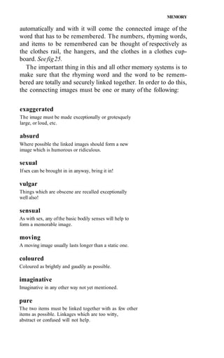 MEMORY

automatically and with it will come the connected image of the
word that has to be remembered. The numbers, rhyming words,
and items to be remembered can be thought of respectively as
the clothes rail, the hangers, and the clothes in a clothes cup-
board. See fig 25.
  The important thing in this and all other memory systems is to
make sure that the rhyming word and the word to be remem-
bered are totally and securely linked together. In order to do this,
the connecting images must be one or many of the following:


exaggerated
The image must be made exceptionally or grotesquely
large, or loud, etc.

absurd
Where possible the linked images should form a new
image which is humorous or ridiculous.

sexual
If sex can be brought in in anyway, bring it in!

vulgar
Things which are obscene are recalled exceptionally
well also!

sensual
As with sex, any of the basic bodily senses will help to
form a memorable image.

moving
A moving image usually lasts longer than a static one.

coloured
Coloured as brightly and gaudily as possible.

imaginative
Imaginative in any other way not yet mentioned.

pure
The two items must be linked together with as few other
items as possible. Linkages which are too witty,
abstract or confused will not help.
 